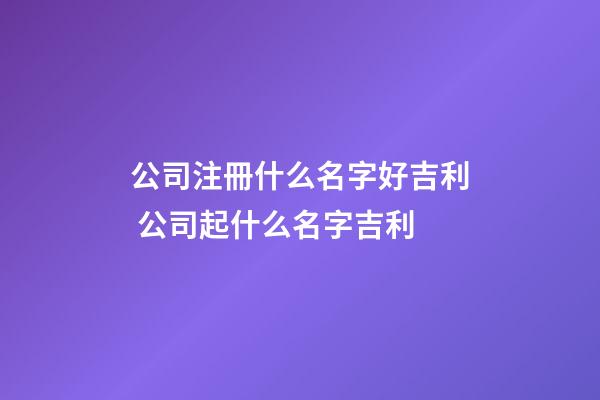 公司注冊什么名字好吉利 公司起什么名字吉利-第1張-公司起名-玄機派